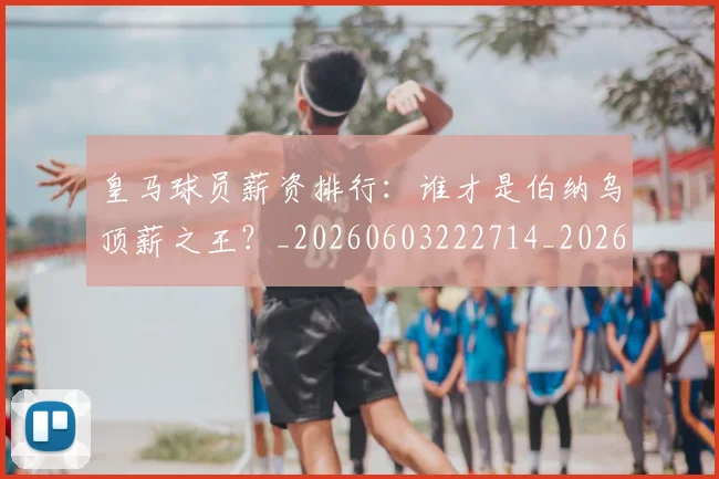 皇马球员薪资排行：谁才是伯纳乌顶薪之王？_20260603222714_20260708194255