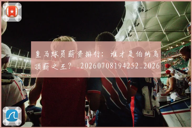 皇马球员薪资排行：谁才是伯纳乌顶薪之王？_20260708194252_20260802163613