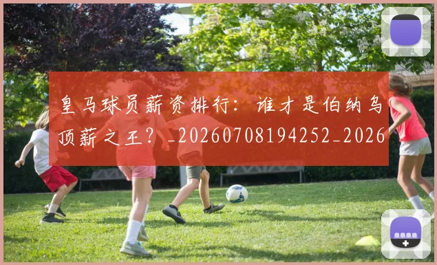 皇马球员薪资排行：谁才是伯纳乌顶薪之王？_20260708194252_20260802163613
